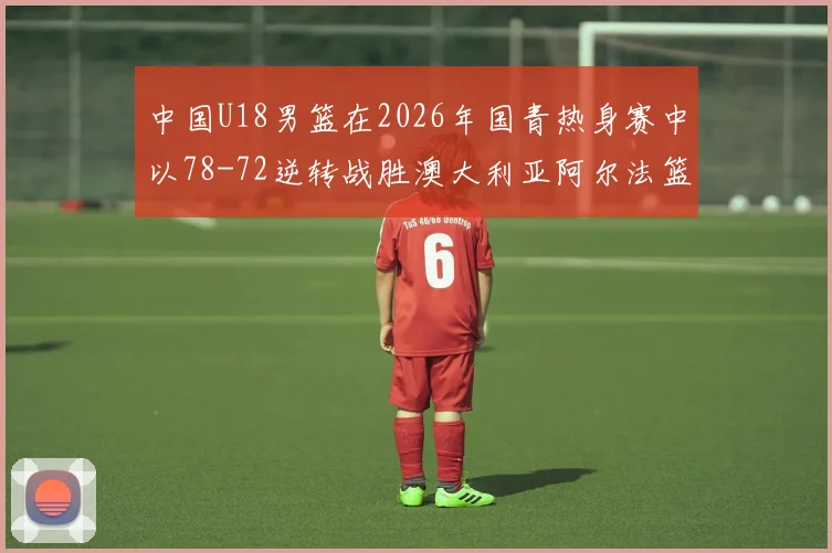 中国U18男篮在2026年国青热身赛中以78-72逆转战胜澳大利亚阿尔法篮球学院