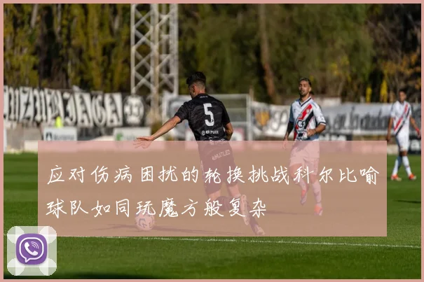 应对伤病困扰的轮换挑战科尔比喻球队如同玩魔方般复杂