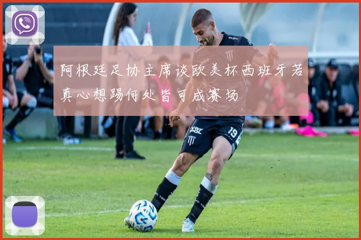 阿根廷足协主席谈欧美杯西班牙若真心想踢何处皆可成赛场