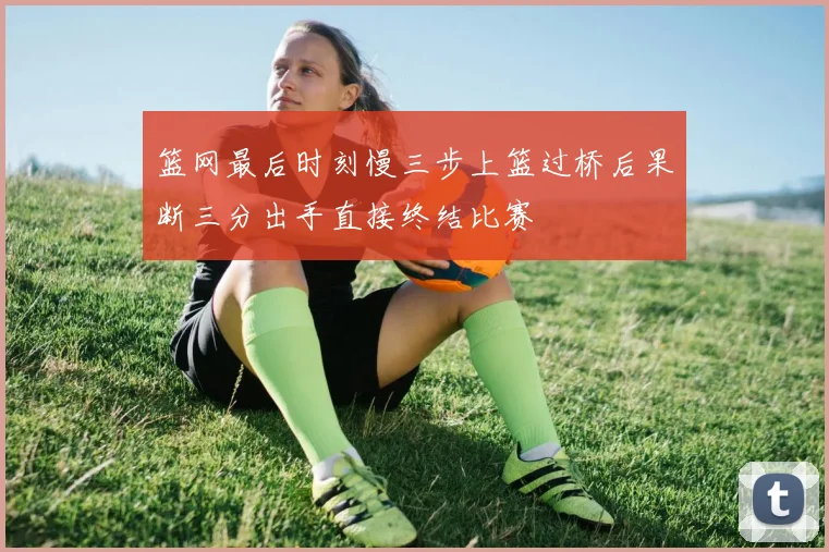 篮网最后时刻慢三步上篮过桥后果断三分出手直接终结比赛