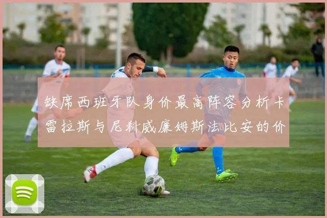 缺席西班牙队身价最高阵容分析卡雷拉斯与尼科威廉姆斯法比安的价值探讨