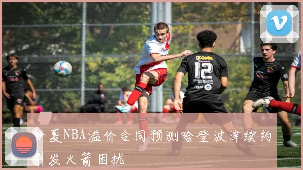 今夏NBA溢价合同预测哈登波津续约引发火箭困扰