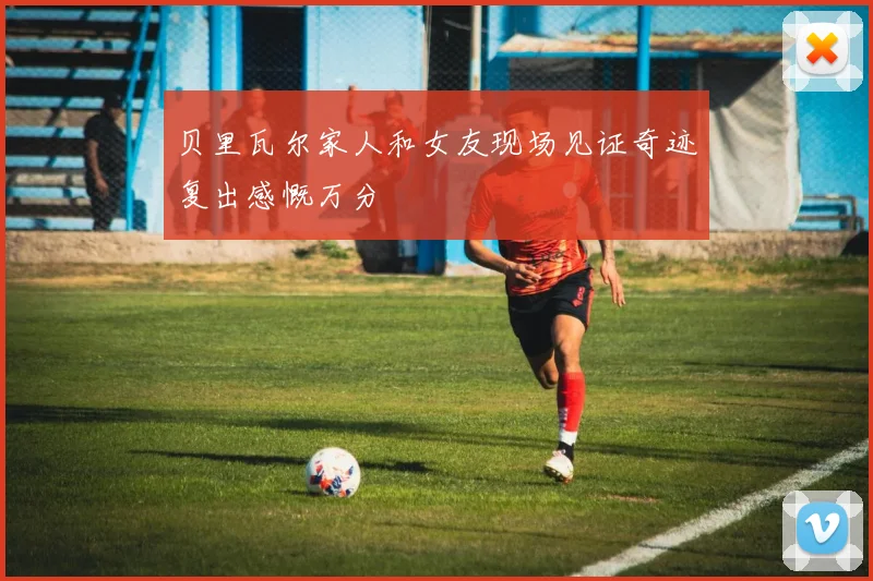 贝里瓦尔家人和女友现场见证奇迹复出感慨万分