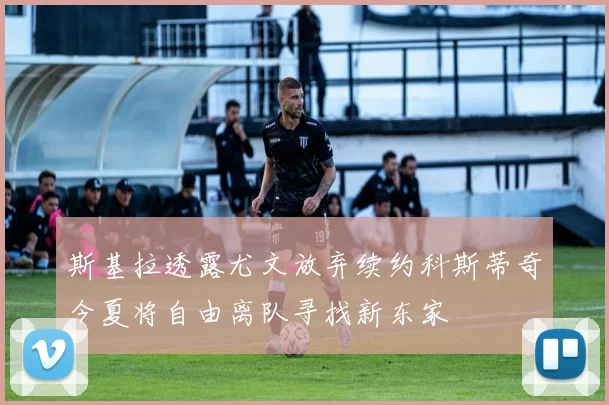 斯基拉透露尤文放弃续约科斯蒂奇今夏将自由离队寻找新东家