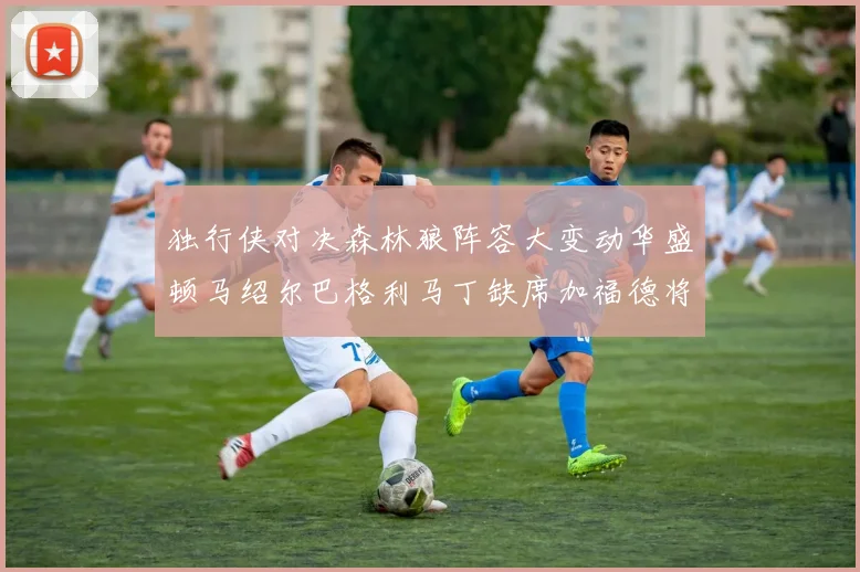 独行侠对决森林狼阵容大变动华盛顿马绍尔巴格利马丁缺席加福德将出战
